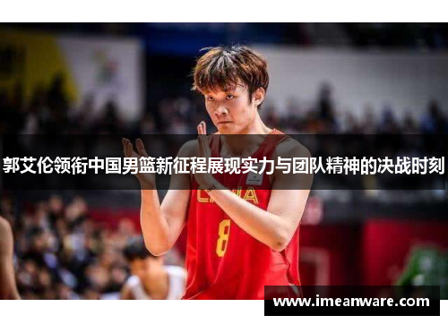 郭艾伦领衔中国男篮新征程展现实力与团队精神的决战时刻
